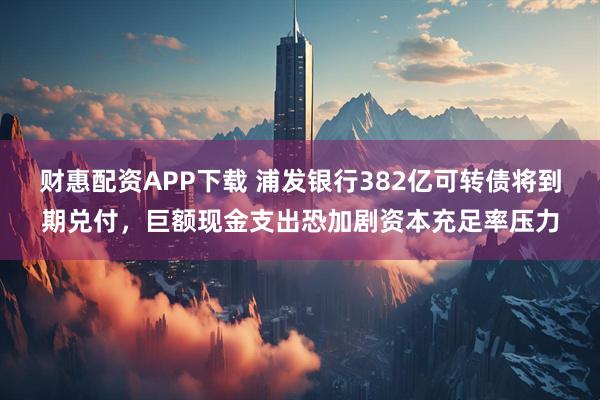 财惠配资APP下载 浦发银行382亿可转债将到期兑付，巨额现金支出恐加剧资本充足率压力