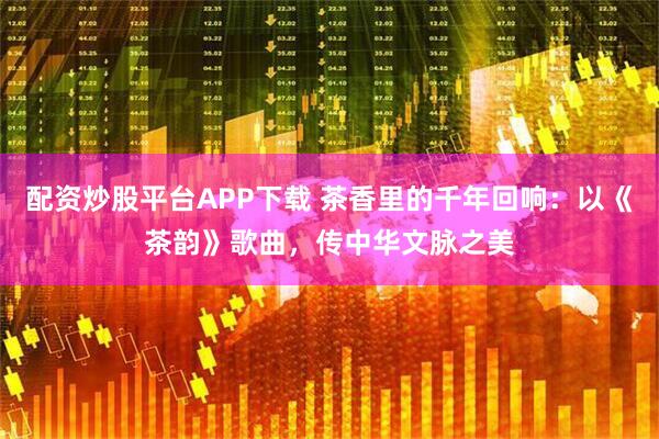 配资炒股平台APP下载 茶香里的千年回响：以《茶韵》歌曲，传中华文脉之美