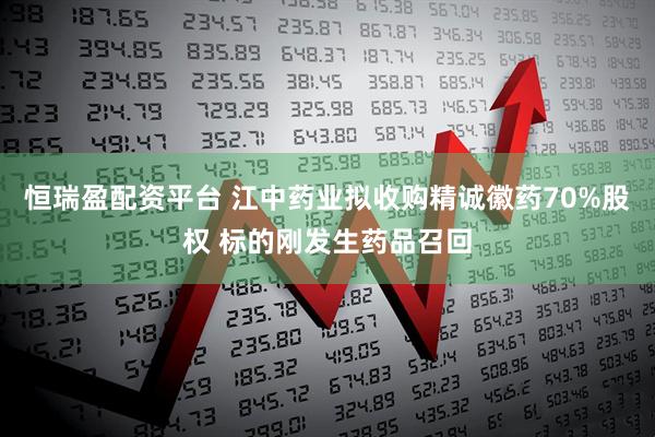 恒瑞盈配资平台 江中药业拟收购精诚徽药70%股权 标的刚发生药品召回