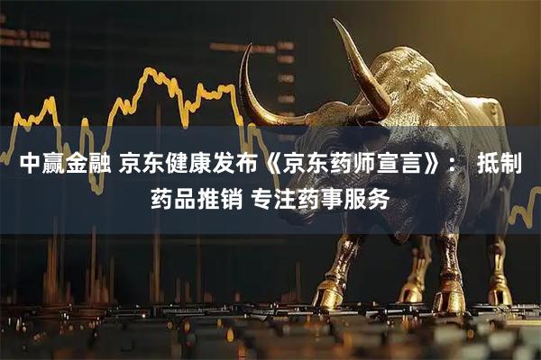 中赢金融 京东健康发布《京东药师宣言》： 抵制药品推销 专注药事服务