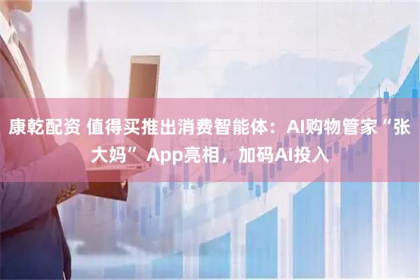 康乾配资 值得买推出消费智能体：AI购物管家“张大妈” App亮相，加码AI投入