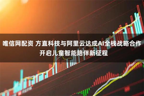 唯信网配资 方直科技与阿里云达成AI全栈战略合作  开启儿童智能陪伴新征程