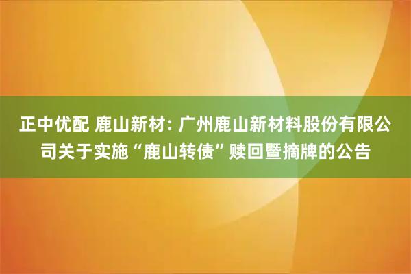 正中优配 鹿山新材: 广州鹿山新材料股份有限公司关于实施“鹿山转债”赎回暨摘牌的公告