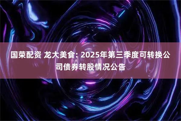 国荣配资 龙大美食: 2025年第三季度可转换公司债券转股情况公告