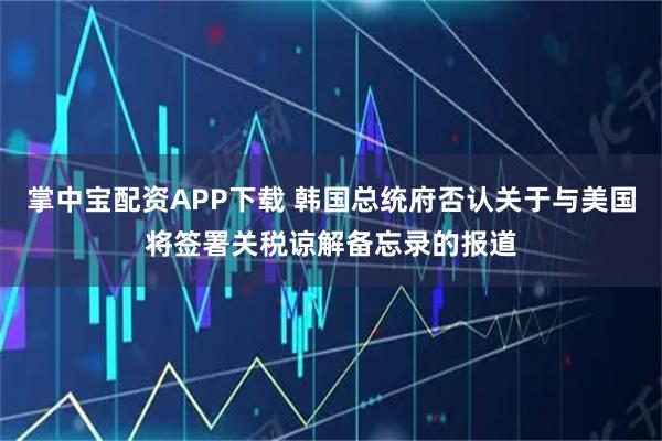 掌中宝配资APP下载 韩国总统府否认关于与美国将签署关税谅解备忘录的报道
