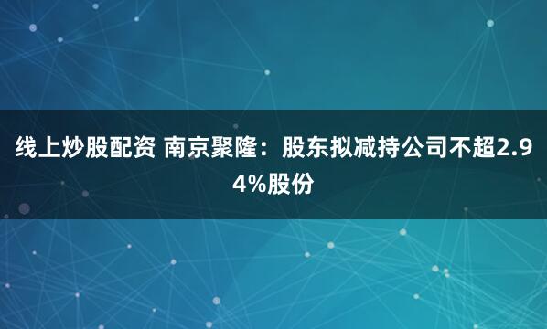线上炒股配资 南京聚隆：股东拟减持公司不超2.94%股份