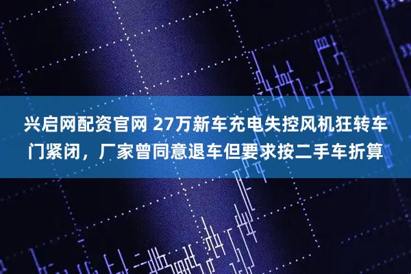 兴启网配资官网 27万新车充电失控风机狂转车门紧闭，厂家曾同意退车但要求按二手车折算