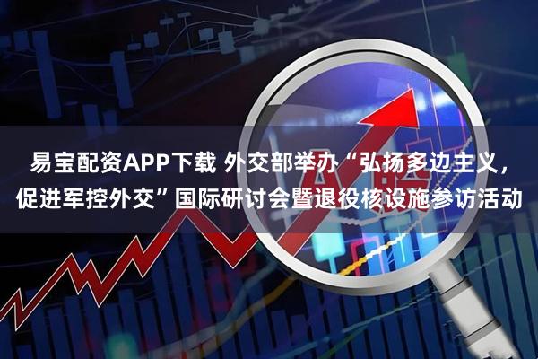 易宝配资APP下载 外交部举办“弘扬多边主义，促进军控外交”国际研讨会暨退役核设施参访活动