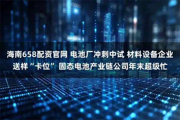 海南658配资官网 电池厂冲刺中试 材料设备企业送样“卡位” 固态电池产业链公司年末超级忙