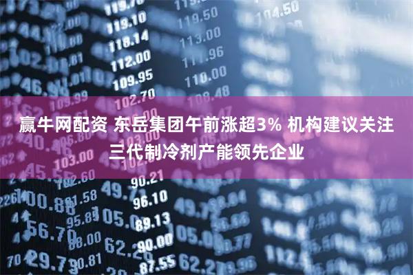 赢牛网配资 东岳集团午前涨超3% 机构建议关注三代制冷剂产能领先企业