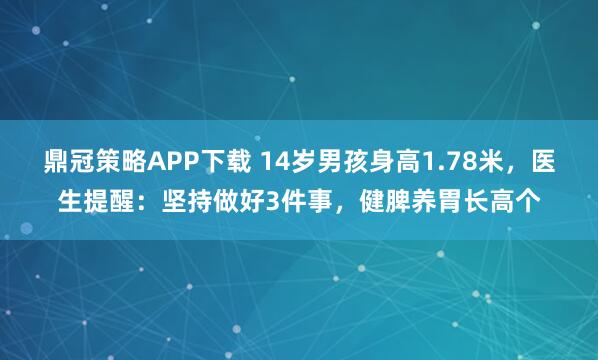 鼎冠策略APP下载 14岁男孩身高1.78米，医生提醒：坚持做好3件事，健脾养胃长高个