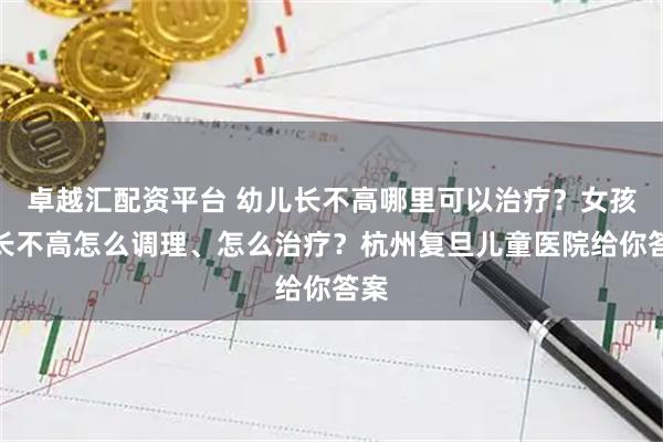 卓越汇配资平台 幼儿长不高哪里可以治疗？女孩子长不高怎么调理、怎么治疗？杭州复旦儿童医院给你答案