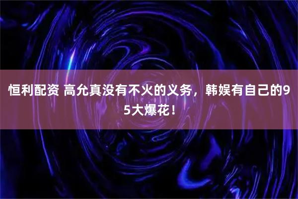 恒利配资 高允真没有不火的义务，韩娱有自己的95大爆花！