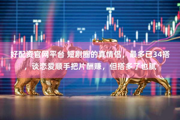 好配资官网平台 短剧圈的真情侣，最多已34搭，谈恋爱顺手把片酬赚，但搭多了也腻