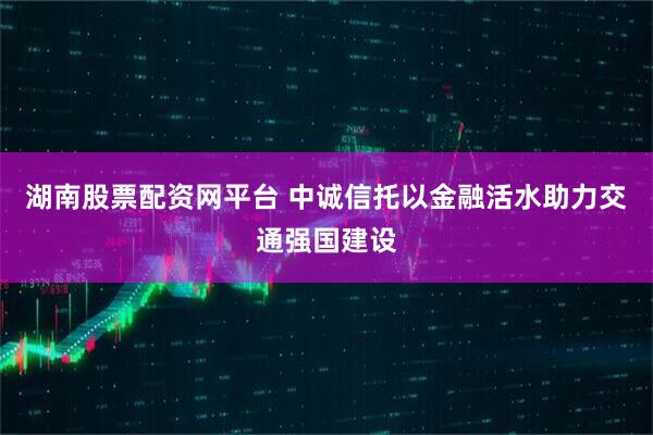 湖南股票配资网平台 中诚信托以金融活水助力交通强国建设