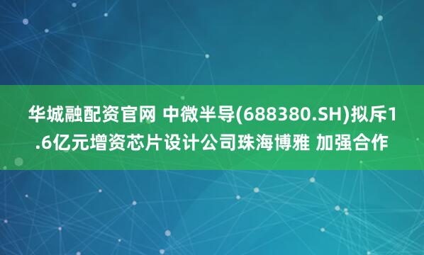华城融配资官网 中微半导(688380.SH)拟斥1.6亿元增资芯片设计公司珠海博雅 加强合作