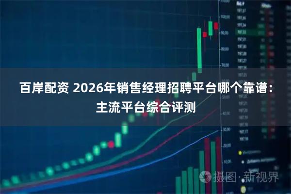 百岸配资 2026年销售经理招聘平台哪个靠谱：主流平台综合评测