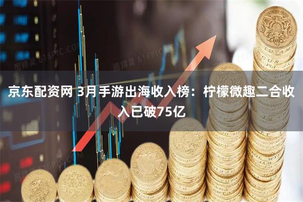 京东配资网 3月手游出海收入榜：柠檬微趣二合收入已破75亿
