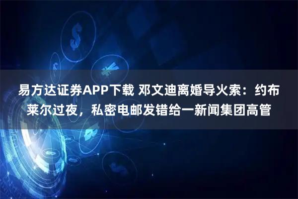 易方达证券APP下载 邓文迪离婚导火索：约布莱尔过夜，私密电邮发错给一新闻集团高管