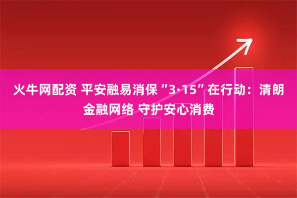 火牛网配资 平安融易消保“3·15”在行动：清朗金融网络 守护安心消费