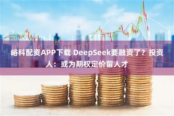 峪科配资APP下载 DeepSeek要融资了？投资人：或为期权定价留人才